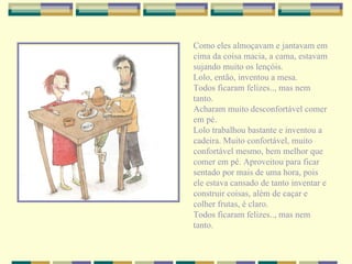 Como eles almoçavam e jantavam em cima da coisa macia, a cama, estavam sujando muito os lençóis. Lolo, então, inventou a mesa.  Todos ficaram felizes.., mas nem tanto. Acharam muito desconfortável comer em pé. Lolo trabalhou bastante e inventou a cadeira. Muito confortável, muito confortável mesmo, bem melhor que comer em pé. Aproveitou para ficar sentado por mais de uma hora, pois ele estava cansado de tanto inventar e construir coisas, além de caçar e colher frutas, é claro. Todos ficaram felizes.., mas nem tanto. 
