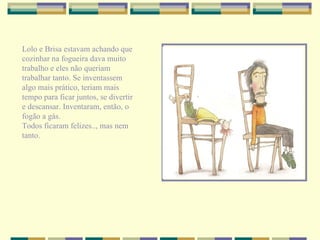 Lolo e Brisa estavam achando que cozinhar na fogueira dava muito trabalho e eles não queriam trabalhar tanto. Se inventassem algo mais prático, teriam mais tempo para ficar juntos, se divertir e descansar. Inventaram, então, o fogão a gás. Todos ficaram felizes.., mas nem tanto. 