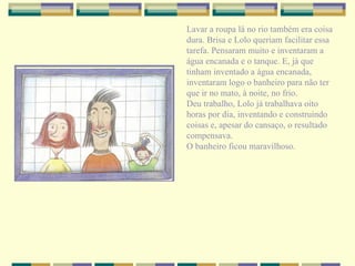 Lavar a roupa lá no rio também era coisa dura. Brisa e Lolo queriam facilitar essa tarefa. Pensaram muito e inventaram a água encanada e o tanque. E, já que tinham inventado a água encanada, inventaram logo o banheiro para não ter que ir no mato, à noite, no frio. Deu trabalho, Lolo já trabalhava oito horas por dia, inventando e construindo coisas e, apesar do cansaço, o resultado compensava. O banheiro ficou maravilhoso. 