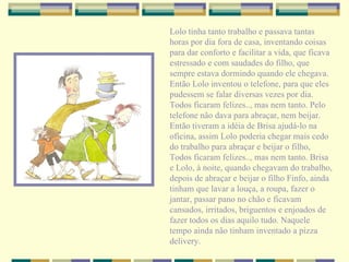 Lolo tinha tanto trabalho e passava tantas horas por dia fora de casa, inventando coisas para dar conforto e facilitar a vida, que ficava estressado e com saudades do filho, que sempre estava dormindo quando ele chegava. Então Lolo inventou o telefone, para que eles pudessem se falar diversas vezes por dia. Todos ficaram felizes.., mas nem tanto. Pelo telefone não dava para abraçar, nem beijar. Então tiveram a idéia de Brisa ajudá-lo na oficina, assim Lolo poderia chegar mais cedo do trabalho para abraçar e beijar o filho, Todos ficaram felizes.., mas nem tanto. Brisa e Lolo, à noite, quando chegavam do trabalho, depois de abraçar e beijar o filho Finfo, ainda tinham que lavar a louça, a roupa, fazer o jantar, passar pano no chão e ficavam cansados, irritados, briguentos e enjoados de fazer todos os dias aquilo tudo. Naquele tempo ainda não tinham inventado a pizza delivery. 