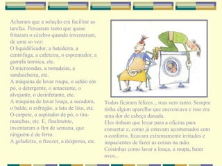 Acharam que a solução era facilitar as tarefas. Pensaram tanto que quase fritaram o cérebro quando inventaram, de uma so vez: O liquidificador, a batedeira, a centrífuga, a cafeteira, o espremedor, a garrafa térmica, etc. O microondas, a torradeira, a sanduicheira, etc. A máquina de lavar roupa, o sabão em pó, o detergente, o amaciante, o alvejante, o desinfetante, etc. A máquina de lavar louça, a secadora, o balde, o esfregão, a lata de lixo, etc. O carpete, o aspirador de pó, o tira-manchas, etc. E, finalmente, inventaram o fim de semana, que ninguém é de ferro. A geladeira, o freezer, a despensa, etc. Todos ficaram felizes.., mas nem tanto. Sempre tinha algum aparelho que encrencava e isso era uma dor de cabeça danada. Eles tinham que levar para a oficina para consertar e, como já estavam acostumados com o conforto, ficavam extremamente irritados e impacientes de fazer as coisas na mão. Coisinhas como lavar a louça, a roupa, bater ovos... 