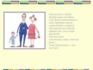 Além do mais, a família Barnabé, agora, era chique. Lolo, Brisa e Finfo passaram a achar importante estarem sempre bonitos e elegantes. Não queriam mais andar de qualquer jeito, com a roupa amarrotada. Não ficava bem. Lolo inventou, então, o ferro de passar. Todos ficaram felizes.., mas nem tanto. 