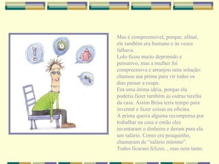 Mas é compreensível, porque, afinal, ele também era humano e às vezes falhava. Lolo ficou muito deprimido e pensativo, mas a mulher foi compreensiva e arranjou uma solução: chamou sua prima para vir todos os dias passar a roupa. Era uma ótima idéia, porque ela poderia fazer também as outras tarefas da casa. Assim Brisa teria tempo para inventar e fazer coisas na oficina. A prima queria alguma recompensa por trabalhar na casa e então eles inventaram o dinheiro e deram para ela um salário. Como era pouquinho, chamaram de “salário mínimo”. Todos ficaram felizes.., mas nem tanto. 
