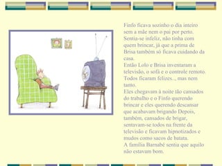 Finfo ficava sozinho o dia inteiro sem a mãe nem o pai por perto. Sentia-se infeliz, não tinha com quem brincar, já que a prima de Brisa também só ficava cuidando da casa. Então Lolo e Brisa inventaram a televisão, o sofá e o controle remoto. Todos ficaram felizes.., mas nem tanto. Eles chegavam à noite tão cansados do trabalho e o Finfo querendo brincar e eles querendo descansar que acabavam brigando Depois, também, cansados de brigar, sentavam-se todos na frente da televisão e ficavam hipnotizados e mudos como sacos de batata. A família Barnabé sentia que aquilo não estavam bom. 