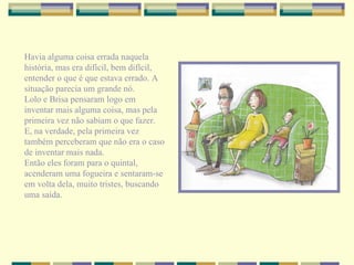 Havia alguma coisa errada naquela história, mas era difícil, bem difícil, entender o que é que estava errado. A situação parecia um grande nó. Lolo e Brisa pensaram logo em inventar mais alguma coisa, mas pela primeira vez não sabiam o que fazer. E, na verdade, pela primeira vez também perceberam que não era o caso de inventar mais nada. Então eles foram para o quintal, acenderam uma fogueira e sentaram-se em volta dela, muito tristes, buscando uma saída. 