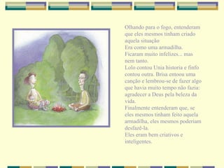 Olhando para o fogo, entenderam que eles mesmos tinham criado aquela situação Era como uma armadilha. Ficaram muito infelizes... mas nem tanto. Lolo contou Unia historia e finfo contou outra. Brisa entoou uma canção e lembrou-se de fazer algo que havia muito tempo não fazia: agradecer a Deus pela beleza da vida. Finalmente entenderam que, se eles mesmos tinham feito aquela armadilha, eles mesmos poderiam desfazê-la. Eles eram bem criativos e inteligentes. 
