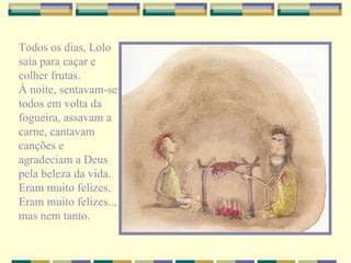 Todos os dias, Lolo saía para caçar e colher frutas. À noite, sentavam-se todos em volta da fogueira, assavam a carne, cantavam canções e agradeciam a Deus pela beleza da vida. Eram muito felizes. Eram muito felizes.., mas nem tanto. 