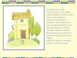 A caverna era úmida. Por essa razão, Lolo e Brisa acharam melhor construir uma casa no alto do morro. Teriam mais conforto e poderiam viver melhor.Lolo, que era muito habilidoso, fez uma casa linda, e a família, animada, mudou-se para lá. Brisa queria que a casa fosse amarela e Lolo, que amava a esposa e lhe fazia todas as vontades, pintou a casa de amarelo. 