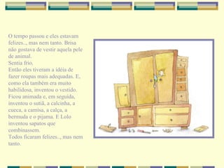O tempo passou e eles estavam felizes.., mas nem tanto. Brisa não gostava de vestir aquela pele de animal. Sentia frio. Então eles tiveram a idéia de fazer roupas mais adequadas. E, como ela também era muito habilidosa, inventou o vestido. Ficou animada e, em seguida, inventou o sutiã, a calcinha, a cueca, a camisa, a calça, a bermuda e o pijama. E Lolo inventou sapatos que combinassem. Todos ficaram felizes.., mas nem tanto. 