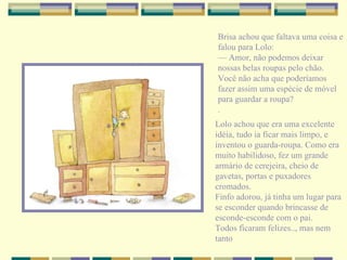 Brisa achou que faltava uma coisa e falou para Lolo: —  Amor, não podemos deixar nossas belas roupas pelo chão. Você não acha que poderíamos fazer assim uma espécie de móvel para guardar a roupa? . Lolo achou que era uma excelente idéia, tudo ia ficar mais limpo, e inventou o guarda-roupa. Como era muito habilidoso, fez um grande armário de cerejeira, cheio de gavetas, portas e puxadores cromados. Finfo adorou, já tinha um lugar para se esconder quando brincasse de esconde-esconde com o pai. Todos ficaram felizes.., mas nem tanto 