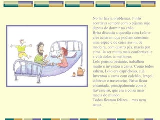 No lar havia problemas. Finfo acordava sempre com o pijama sujo depois de dormir no chão. Brisa discutiu a questão com Lolo e eles acharam que podiam construir uma espécie de coisa assim, de madeira, com quatro pés, macia por cima. Ia ser muito mais confortável e a vida deles ia melhorar. Lolo pensou bastante, trabalhou muito e inventou a cama. Como todos sabem, Lolo era caprichoso, e já Inventou a cama com colchão, lençol, cobertor e travesseiro. Brisa ficou encantada, principalmente com o travesseiro, que era a coisa mais macia do mundo.  Todos ficaram felizes... mas nem tanto. 