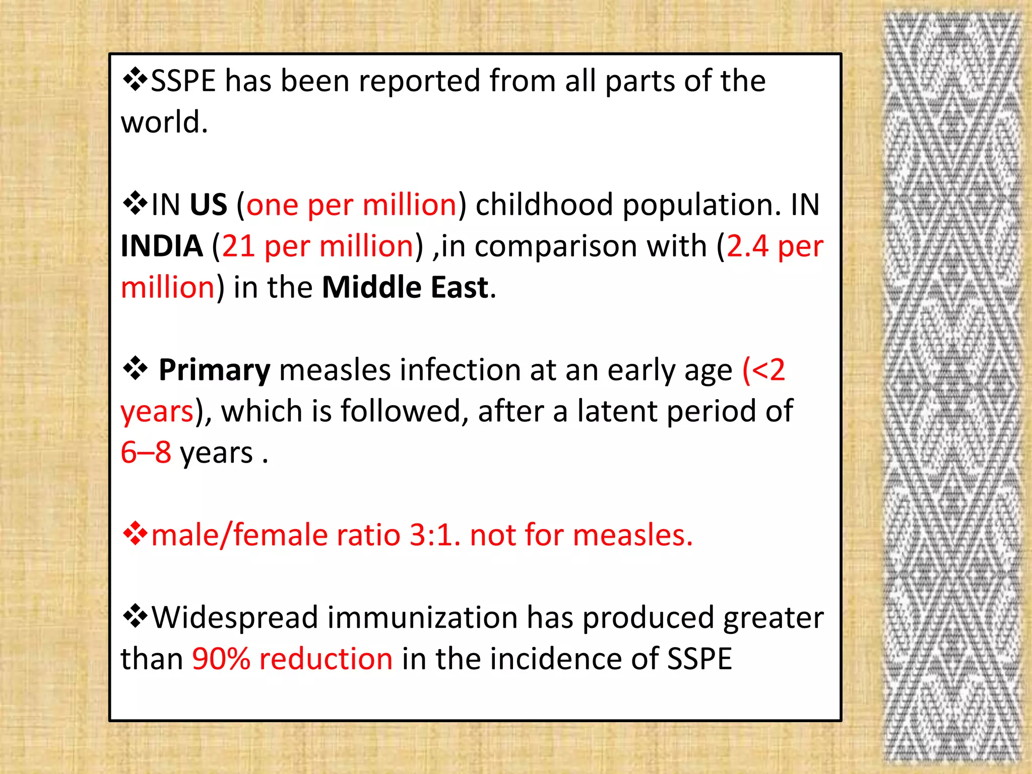 SSPE has been reported from all parts of the
world.

IN US (one per million) childhood population. IN
INDIA (21 per million) ,in comparison with (2.4 per
million) in the Middle East.

 Primary measles infection at an early age (<2
years), which is followed, after a latent period of
6–8 years .

male/female ratio 3:1. not for measles.

Widespread immunization has produced greater
than 90% reduction in the incidence of SSPE
 
