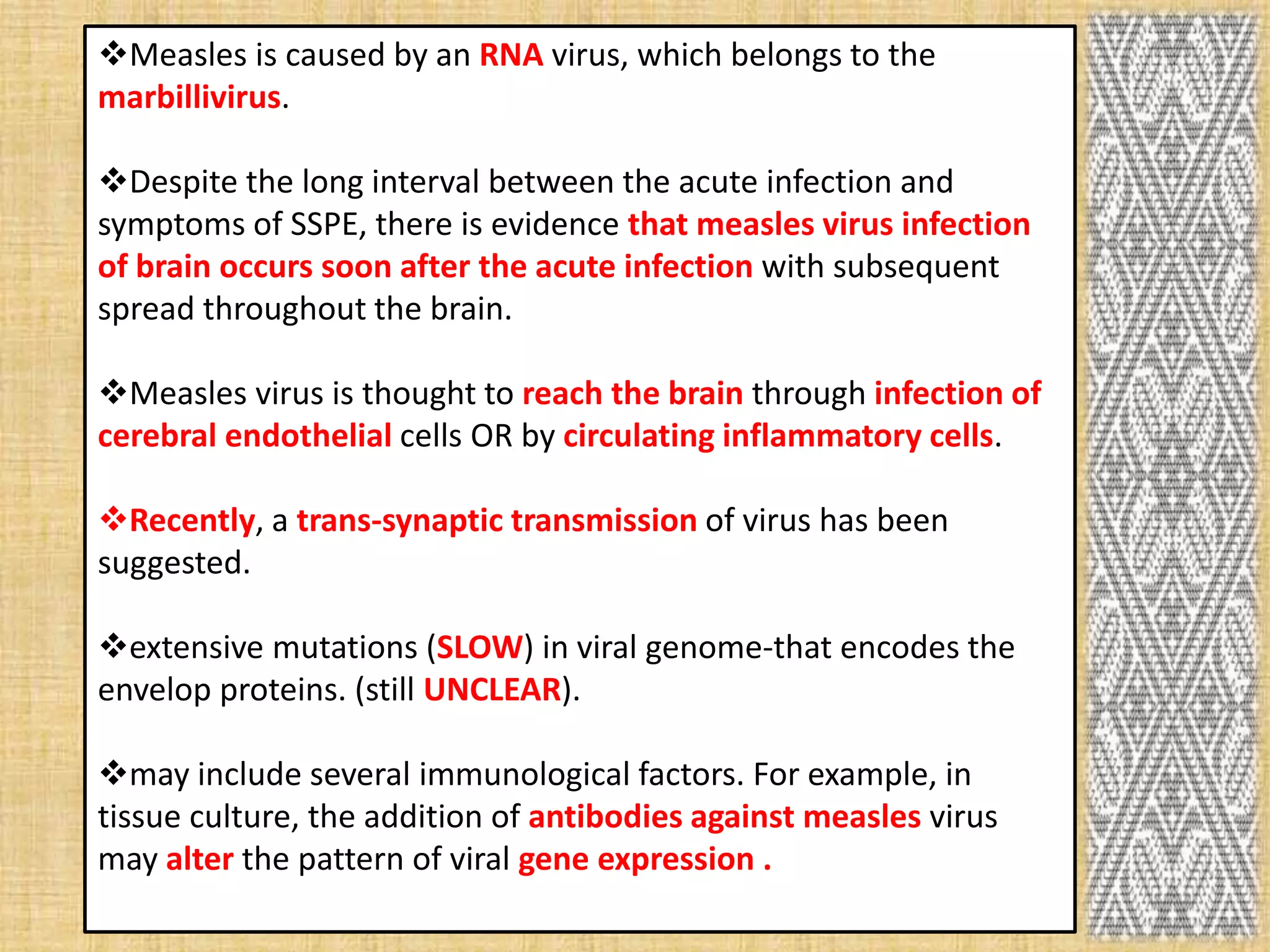 Measles is caused by an RNA virus, which belongs to the
marbillivirus.

Despite the long interval between the acute infection and
symptoms of SSPE, there is evidence that measles virus infection
of brain occurs soon after the acute infection with subsequent
spread throughout the brain.

Measles virus is thought to reach the brain through infection of
cerebral endothelial cells OR by circulating inflammatory cells.

Recently, a trans-synaptic transmission of virus has been
suggested.

extensive mutations (SLOW) in viral genome-that encodes the
envelop proteins. (still UNCLEAR).

may include several immunological factors. For example, in
tissue culture, the addition of antibodies against measles virus
may alter the pattern of viral gene expression .
 