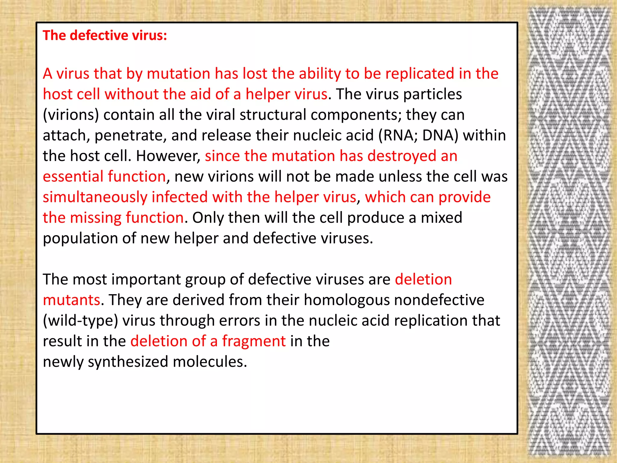 The defective virus:

A virus that by mutation has lost the ability to be replicated in the
host cell without the aid of a helper virus. The virus particles
(virions) contain all the viral structural components; they can
attach, penetrate, and release their nucleic acid (RNA; DNA) within
the host cell. However, since the mutation has destroyed an
essential function, new virions will not be made unless the cell was
simultaneously infected with the helper virus, which can provide
the missing function. Only then will the cell produce a mixed
population of new helper and defective viruses.

The most important group of defective viruses are deletion
mutants. They are derived from their homologous nondefective
(wild-type) virus through errors in the nucleic acid replication that
result in the deletion of a fragment in the
newly synthesized molecules.
 