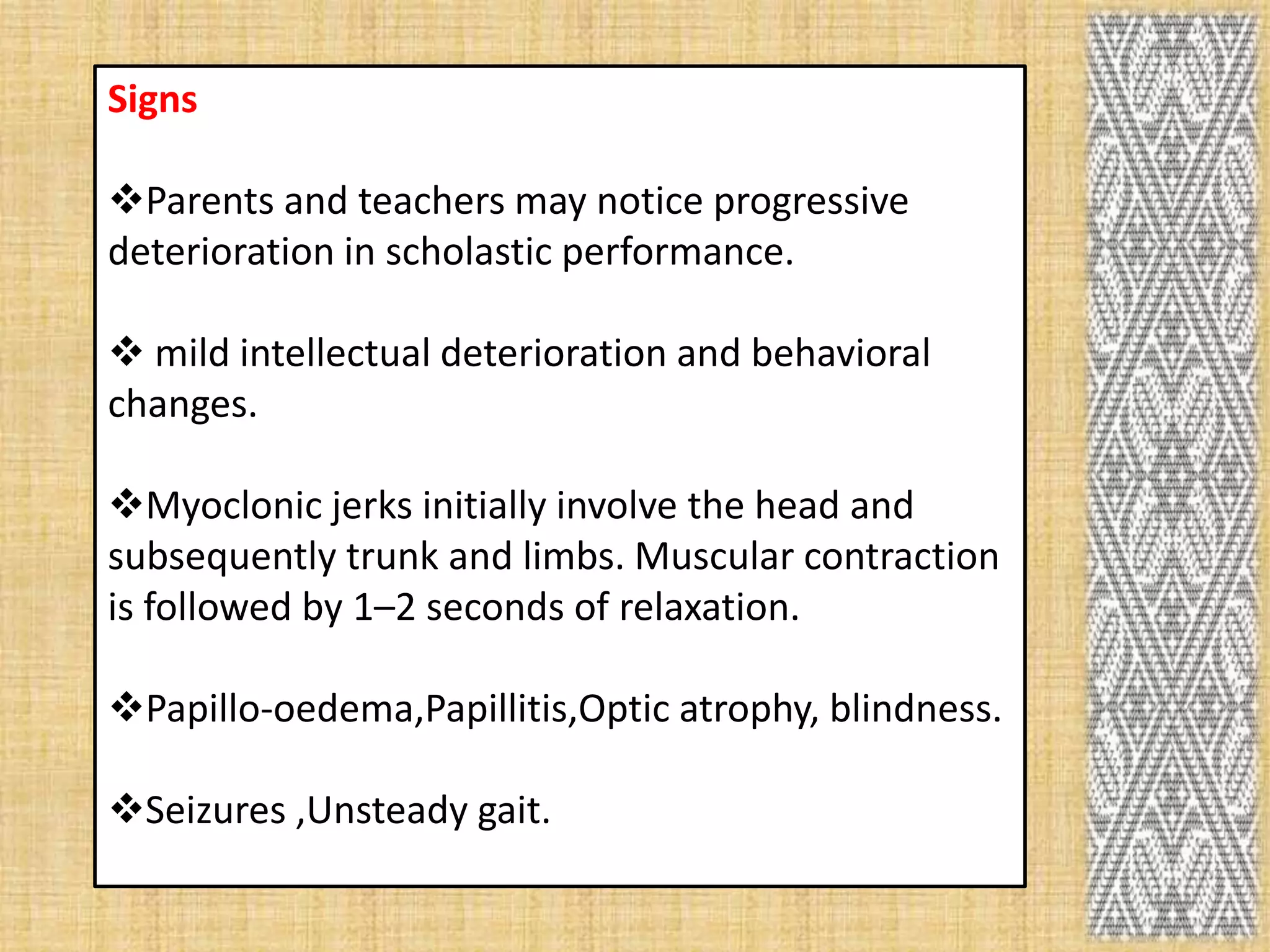 Signs

Parents and teachers may notice progressive
deterioration in scholastic performance.

 mild intellectual deterioration and behavioral
changes.

Myoclonic jerks initially involve the head and
subsequently trunk and limbs. Muscular contraction
is followed by 1–2 seconds of relaxation.

Papillo-oedema,Papillitis,Optic atrophy, blindness.

Seizures ,Unsteady gait.
 