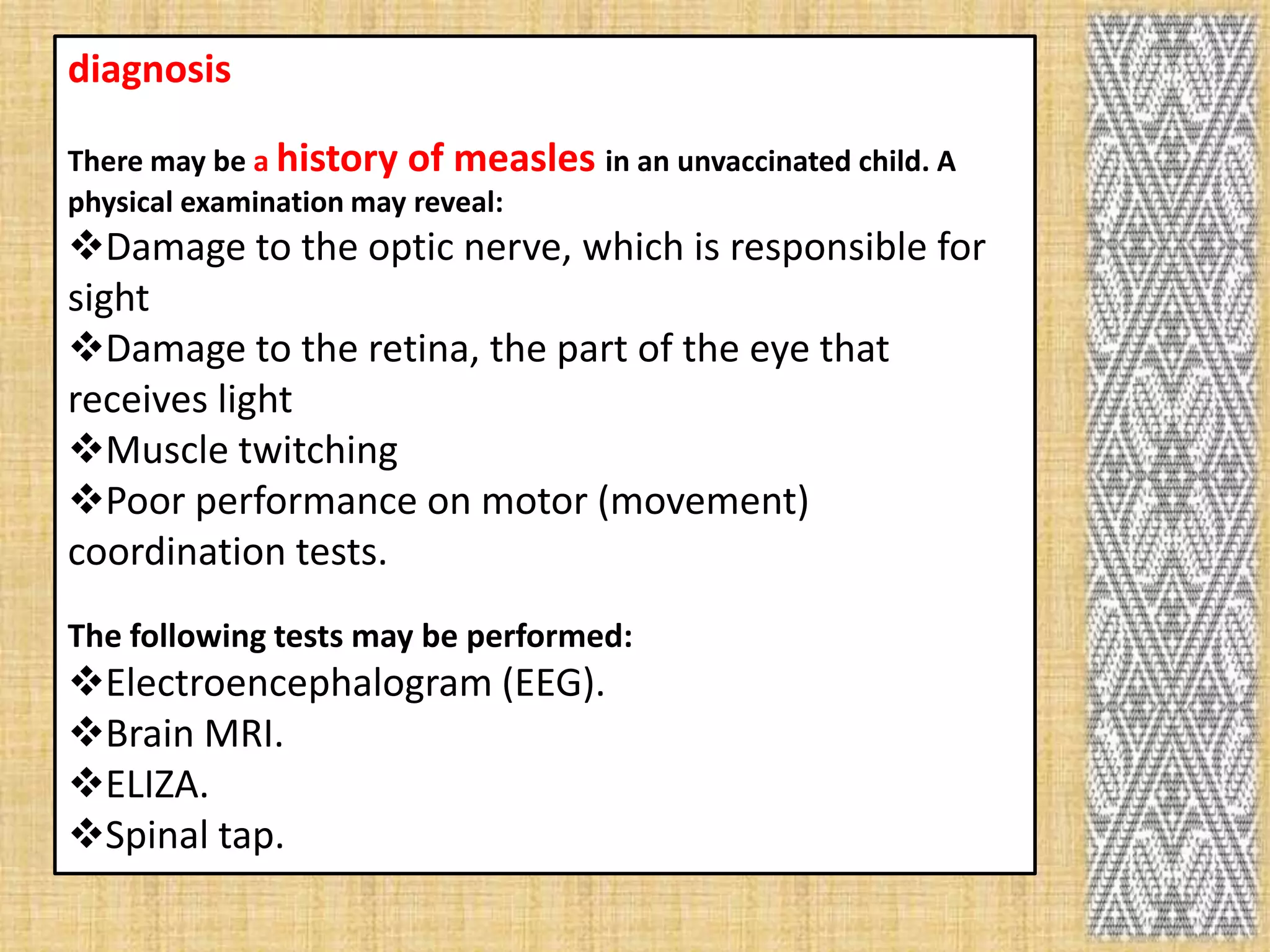 diagnosis

There may be a history of measles in an unvaccinated child. A
physical examination may reveal:
Damage to the optic nerve, which is responsible for
sight
Damage to the retina, the part of the eye that
receives light
Muscle twitching
Poor performance on motor (movement)
coordination tests.
The following tests may be performed:
Electroencephalogram (EEG).
Brain MRI.
ELIZA.
Spinal tap.
 