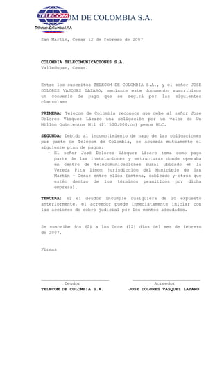 TELECOM DE COLOMBIA S.A.
San Martín, Cesar 12 de febrero de 2007
COLOMBIA TELECOMUNICACIONES S.A.
Valledupar, Cesar.
Entre los suscritos TELECOM DE COLOMBIA S.A., y el señor JOSE
DOLORES VASQUEZ LAZARO, mediante este documento suscribimos
un convenio de pago que se regirá por las siguientes
clausulas:
PRIMERA: Telecom de Colombia reconoce que debe al señor José
Dolores Vásquez Lázaro una obligación por un valor de Un
Millón Quinientos Mil ($1´500.000.oo) pesos MLC.
SEGUNDA: Debido al incumplimiento de pago de las obligaciones
por parte de Telecom de Colombia, se acuerda mutuamente el
siguiente plan de pagos:
- El señor José Dolores Vásquez Lázaro toma como pago
parte de las instalaciones y estructuras donde operaba
en centro de telecomunicaciones rural ubicado en la
Vereda Pita limón jurisdicción del Municipio de San
Martín – Cesar entre ellos (antena, cableado y otros que
estén dentro de los términos permitidos por dicha
empresa).
TERCERA: si el deudor incumple cualquiera de lo expuesto
anteriormente, el acreedor puede inmediatamente iniciar con
las acciones de cobro judicial por los montos adeudados.
Se suscribe dos (2) a los Doce (12) días del mes de febrero
de 2007.
Firmas
__________________________ __________________________
Deudor Acreedor
TELECOM DE COLOMBIA S.A. JOSE DOLORES VASQUEZ LAZARO
 