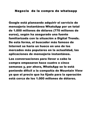 Negocia de la compra de whatsapp
Google está planeando adquirir el servicio de
mensajería instantánea WhatsApp por un total
de 1.000 millones de dólares (770 millones de
euros), según ha asegurado una fuente
familiarizada con la situación a Digital Trends.
De esta forma, el buscador más famoso de
Internet se haría un hueco en uno de los
mercados más populares en la actualidad, las
aplicaciones de mensajería instantánea.
Las conversaciones para llevar a cabo la
compra empezaron hace cuatro o cinco
semanas y, por ahora, WhatsApp se lo está
poniendo difícil a la compañía de Mountain View
ya que el precio que ha fijado para la operación
está cerca de los 1.000 millones de dólares.
 