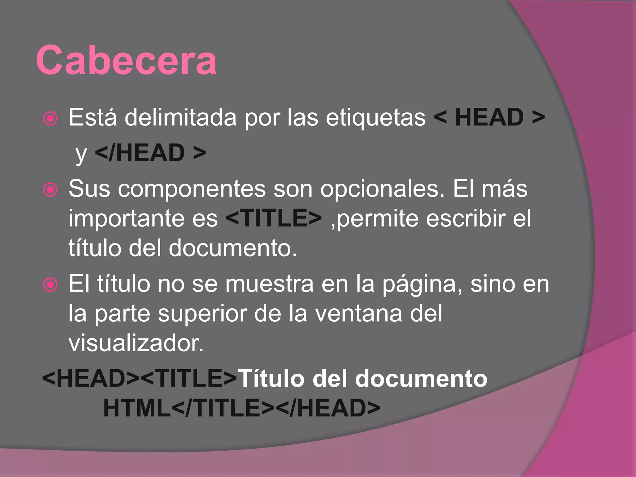 Cabecera
 Está delimitada por las etiquetas < HEAD >
y </HEAD >
 Sus componentes son opcionales. El más
importante es <TITLE> ,permite escribir el
título del documento.
 El título no se muestra en la página, sino en
la parte superior de la ventana del
visualizador.
<HEAD><TITLE>Título del documento
HTML</TITLE></HEAD>
 