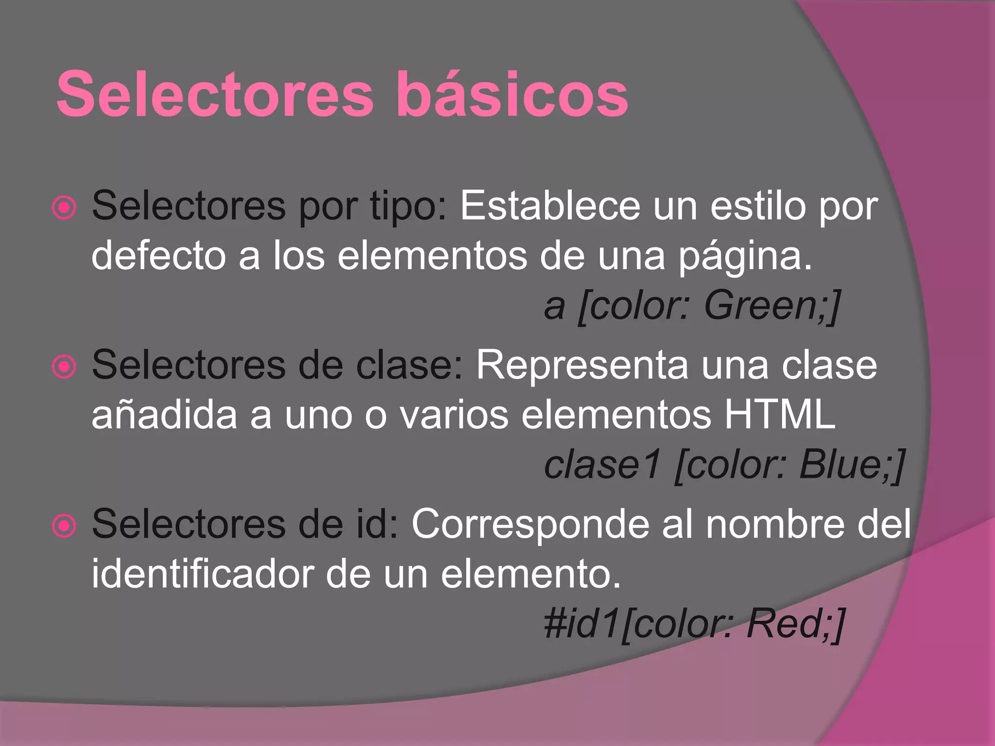 Selectores básicos
 Selectores por tipo: Establece un estilo por
defecto a los elementos de una página.
a [color: Green;]
 Selectores de clase: Representa una clase
añadida a uno o varios elementos HTML
clase1 [color: Blue;]
 Selectores de id: Corresponde al nombre del
identificador de un elemento.
#id1[color: Red;]
 