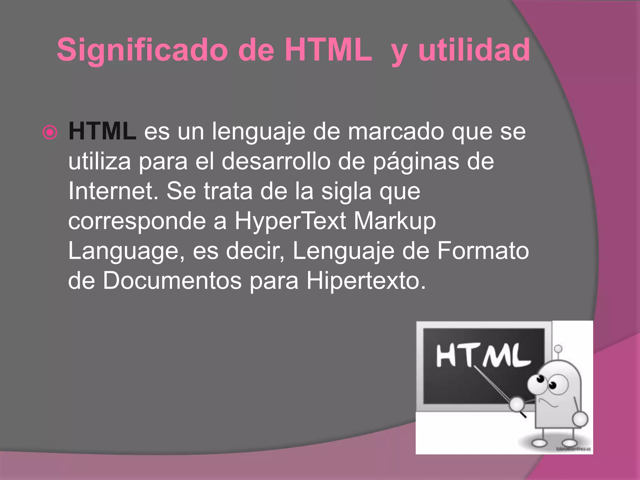 Significado de HTML y utilidad
 HTML es un lenguaje de marcado que se
utiliza para el desarrollo de páginas de
Internet. Se trata de la sigla que
corresponde a HyperText Markup
Language, es decir, Lenguaje de Formato
de Documentos para Hipertexto.
 