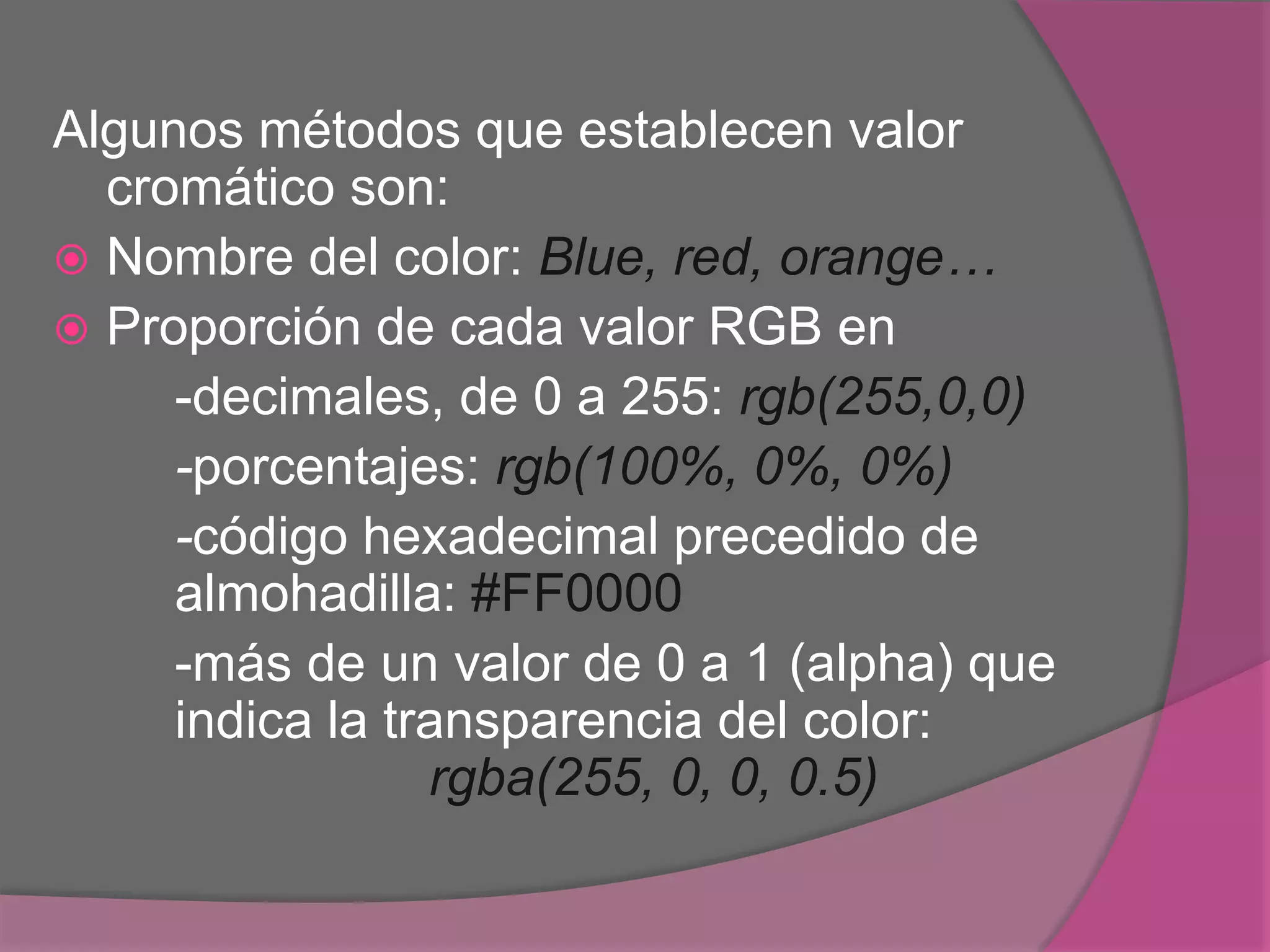 Algunos métodos que establecen valor
cromático son:
 Nombre del color: Blue, red, orange…
 Proporción de cada valor RGB en
-decimales, de 0 a 255: rgb(255,0,0)
-porcentajes: rgb(100%, 0%, 0%)
-código hexadecimal precedido de
almohadilla: #FF0000
-más de un valor de 0 a 1 (alpha) que
indica la transparencia del color:
rgba(255, 0, 0, 0.5)
 