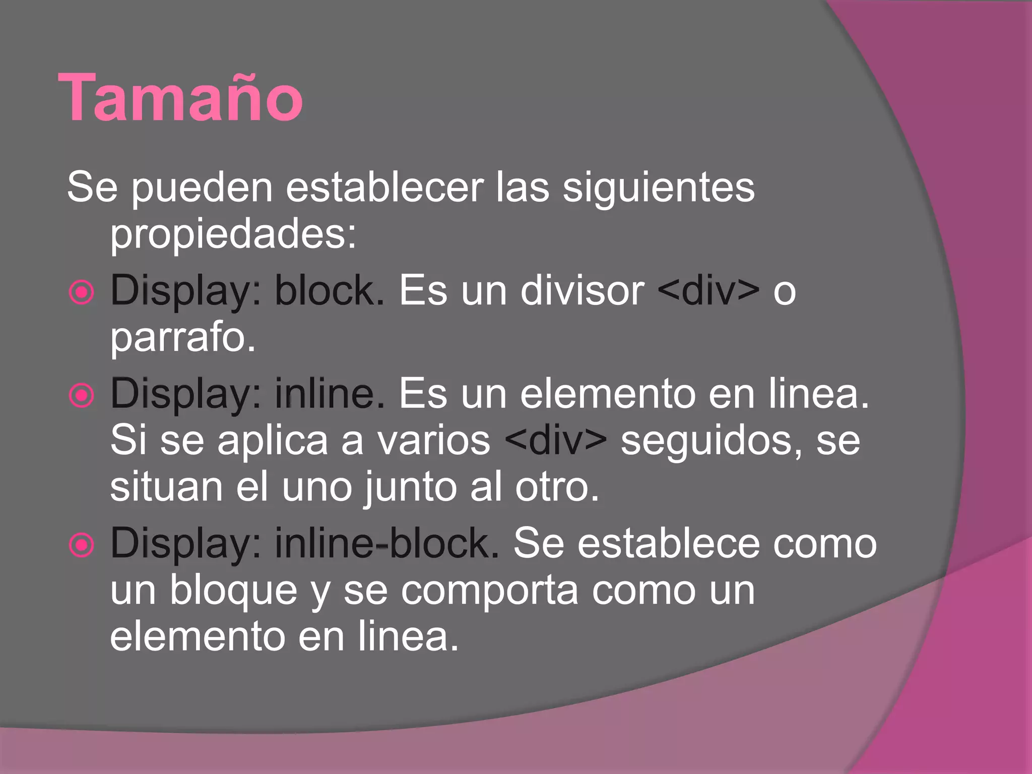 Tamaño
Se pueden establecer las siguientes
propiedades:
 Display: block. Es un divisor <div> o
parrafo.
 Display: inline. Es un elemento en linea.
Si se aplica a varios <div> seguidos, se
situan el uno junto al otro.
 Display: inline-block. Se establece como
un bloque y se comporta como un
elemento en linea.
 