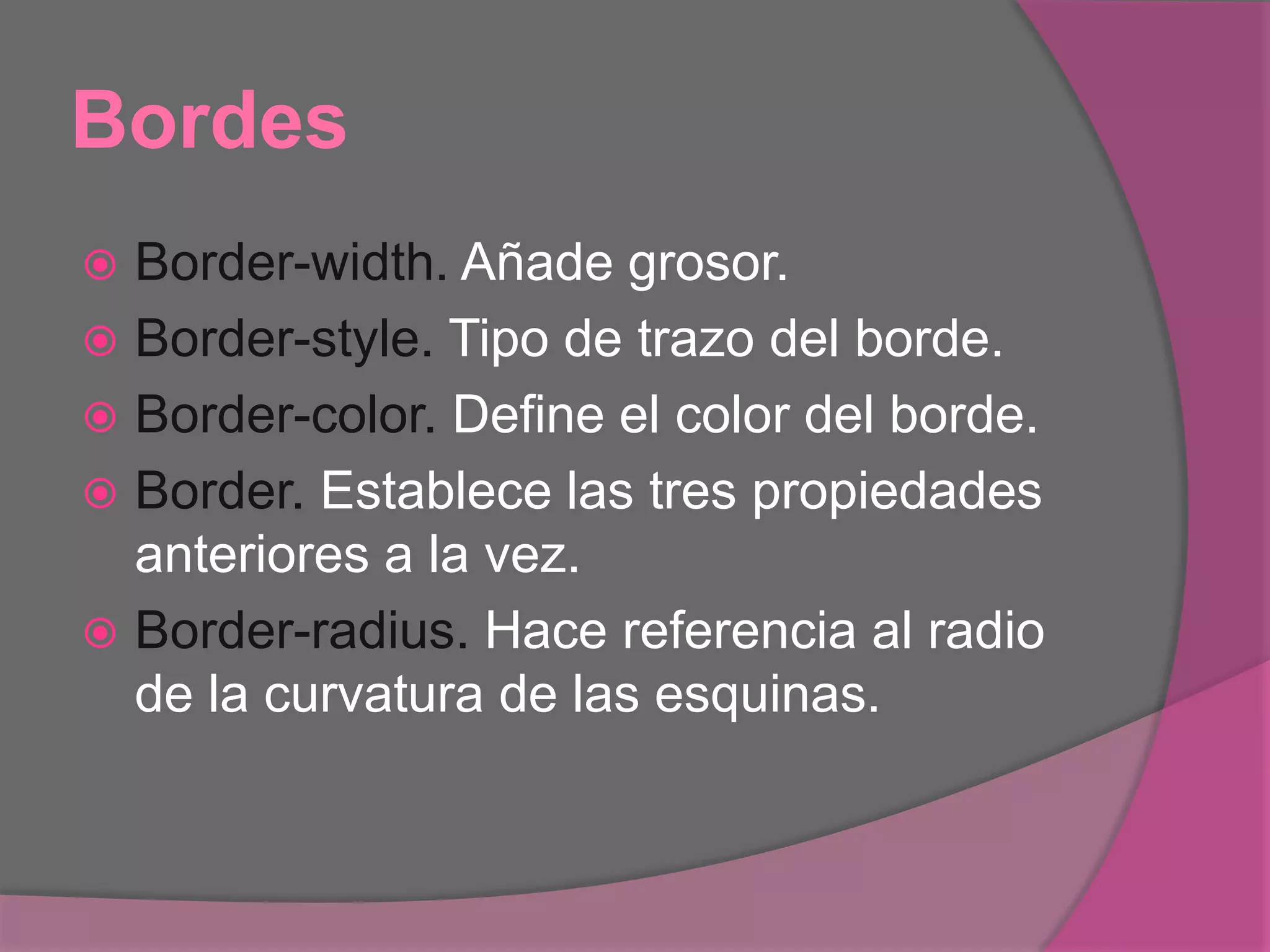 Bordes
 Border-width. Añade grosor.
 Border-style. Tipo de trazo del borde.
 Border-color. Define el color del borde.
 Border. Establece las tres propiedades
anteriores a la vez.
 Border-radius. Hace referencia al radio
de la curvatura de las esquinas.
 