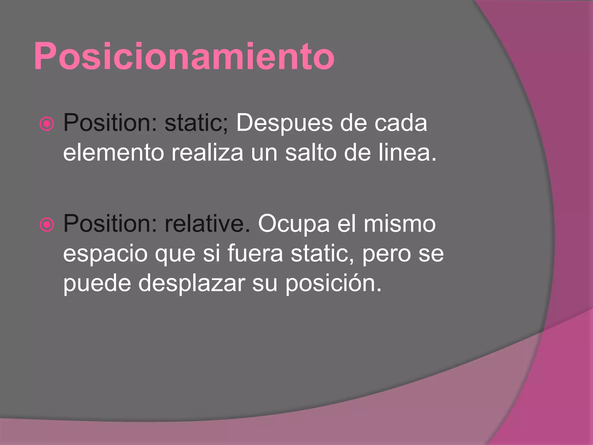 Posicionamiento
 Position: static; Despues de cada
elemento realiza un salto de linea.
 Position: relative. Ocupa el mismo
espacio que si fuera static, pero se
puede desplazar su posición.
 