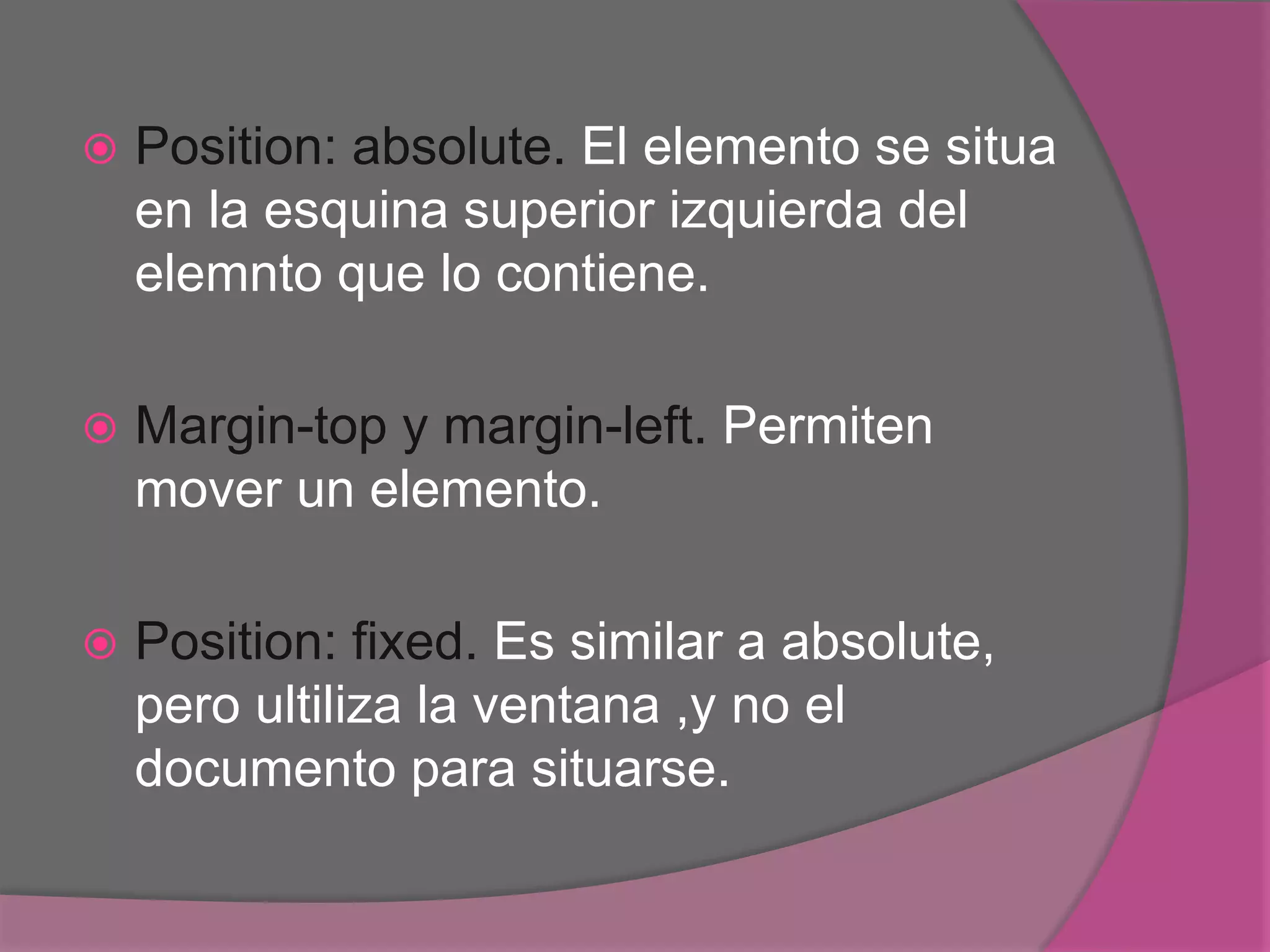  Position: absolute. El elemento se situa
en la esquina superior izquierda del
elemnto que lo contiene.
 Margin-top y margin-left. Permiten
mover un elemento.
 Position: fixed. Es similar a absolute,
pero ultiliza la ventana ,y no el
documento para situarse.
 