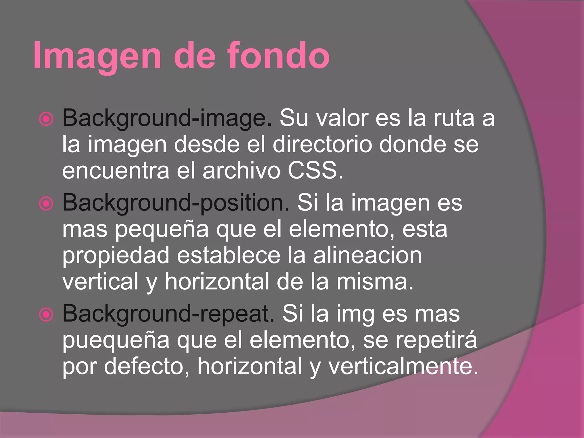 Imagen de fondo
 Background-image. Su valor es la ruta a
la imagen desde el directorio donde se
encuentra el archivo CSS.
 Background-position. Si la imagen es
mas pequeña que el elemento, esta
propiedad establece la alineacion
vertical y horizontal de la misma.
 Background-repeat. Si la img es mas
puequeña que el elemento, se repetirá
por defecto, horizontal y verticalmente.
 