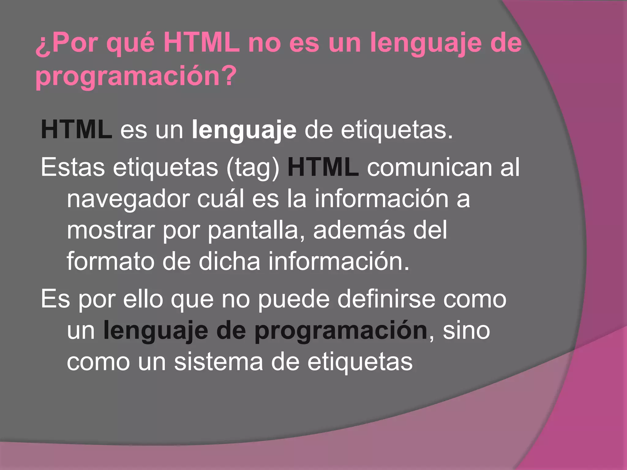 ¿Por qué HTML no es un lenguaje de
programación?
HTML es un lenguaje de etiquetas.
Estas etiquetas (tag) HTML comunican al
navegador cuál es la información a
mostrar por pantalla, además del
formato de dicha información.
Es por ello que no puede definirse como
un lenguaje de programación, sino
como un sistema de etiquetas
 