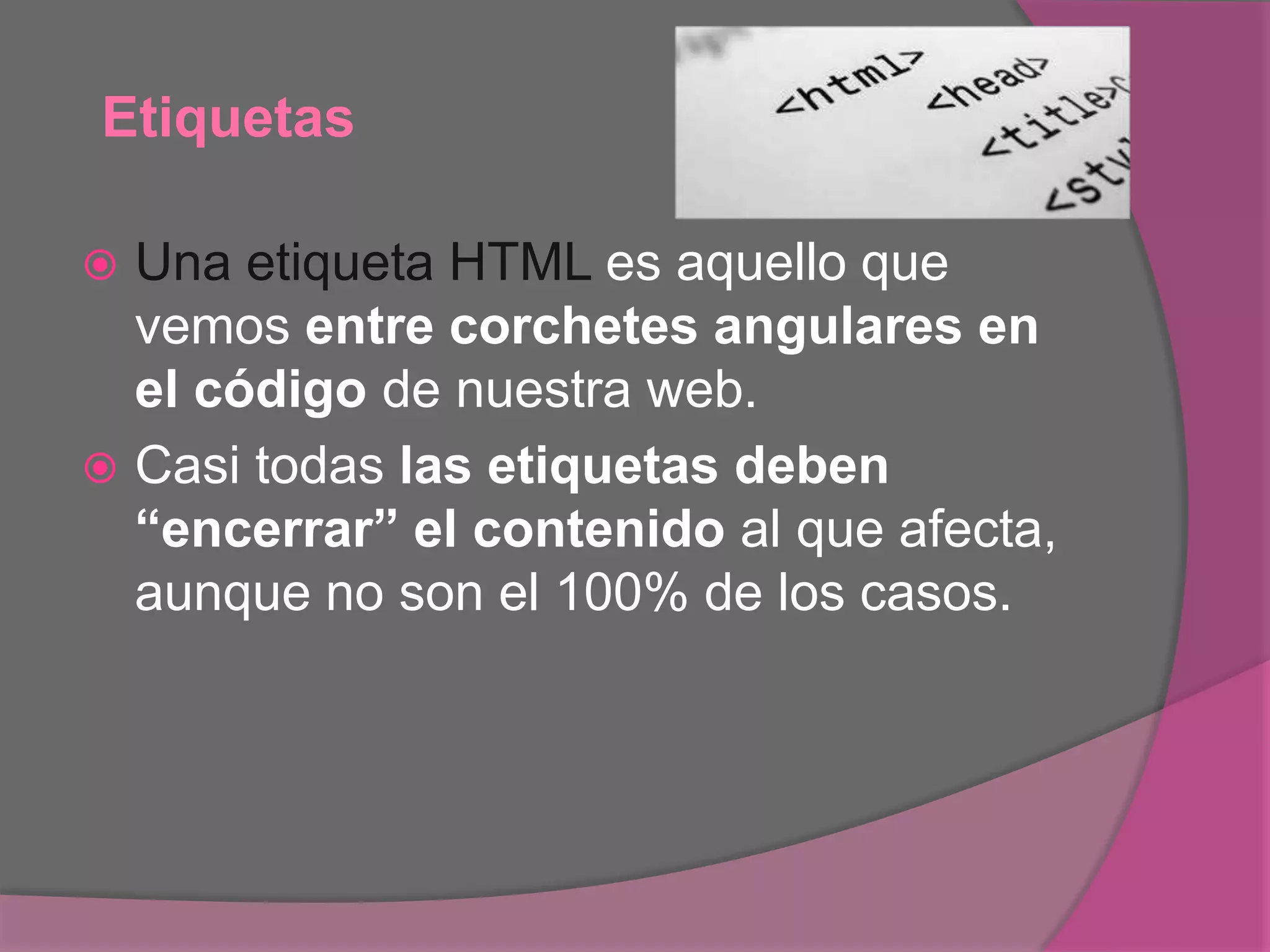 Etiquetas
 Una etiqueta HTML es aquello que
vemos entre corchetes angulares en
el código de nuestra web.
 Casi todas las etiquetas deben
“encerrar” el contenido al que afecta,
aunque no son el 100% de los casos.
 