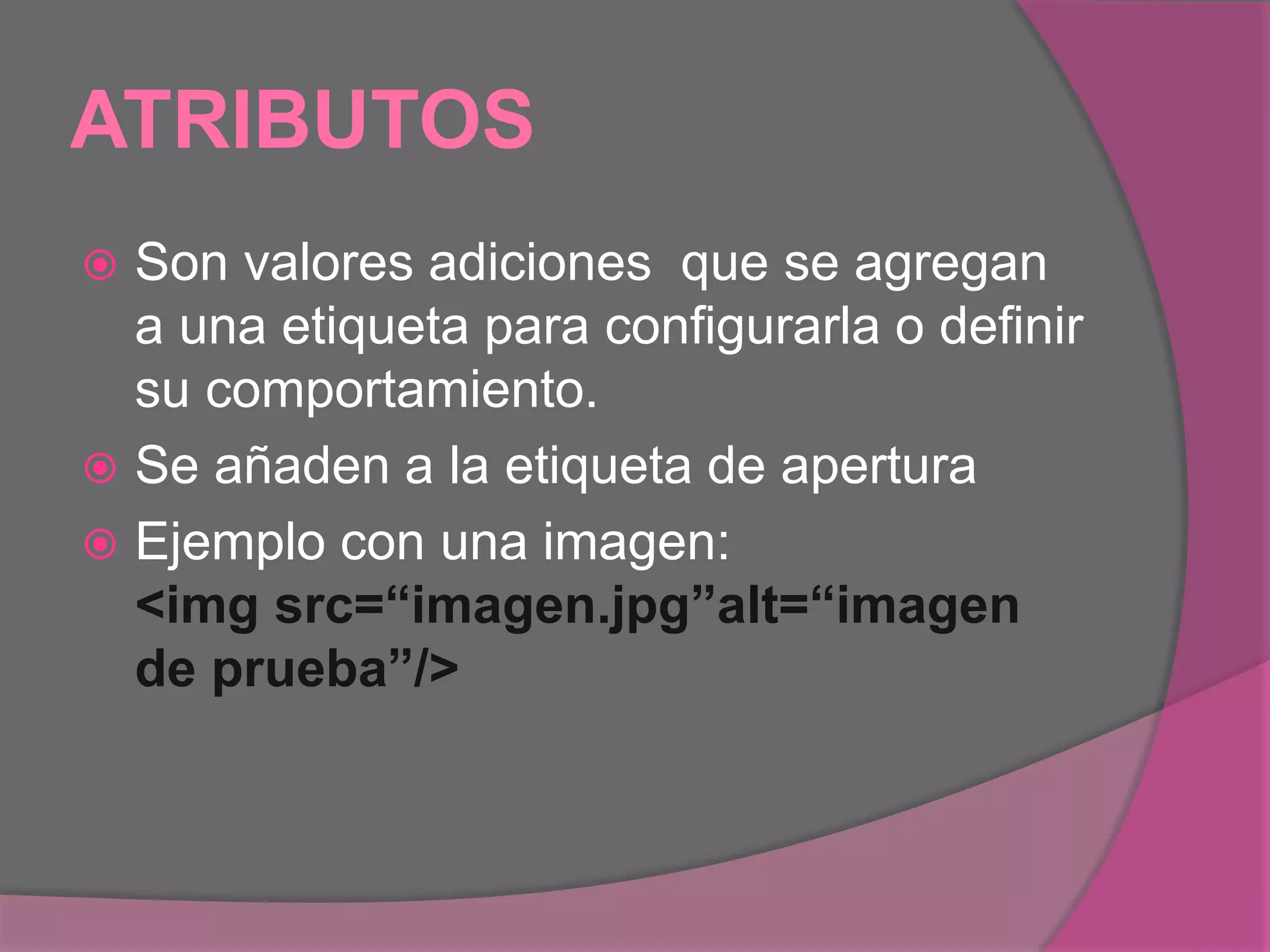 ATRIBUTOS
 Son valores adiciones que se agregan
a una etiqueta para configurarla o definir
su comportamiento.
 Se añaden a la etiqueta de apertura
 Ejemplo con una imagen:
<img src=“imagen.jpg”alt=“imagen
de prueba”/>
 