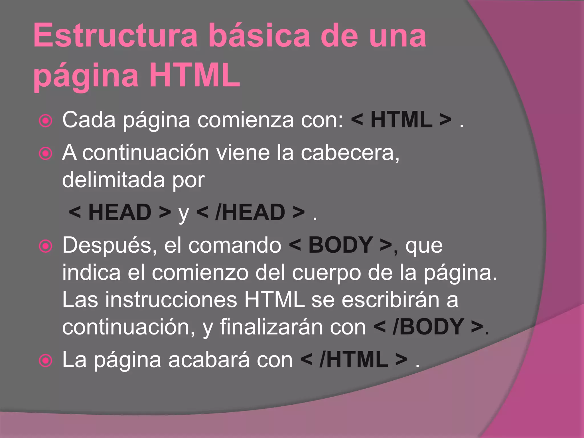 Estructura básica de una
página HTML
 Cada página comienza con: < HTML > .
 A continuación viene la cabecera,
delimitada por
< HEAD > y < /HEAD > .
 Después, el comando < BODY >, que
indica el comienzo del cuerpo de la página.
Las instrucciones HTML se escribirán a
continuación, y finalizarán con < /BODY >.
 La página acabará con < /HTML > .
 
