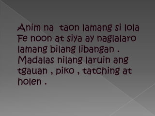 Animnataonlamangsilola Fe noon at siya ay naglalarolamangbilanglibangan . Madalasnilanglaruinangtgauan , piko , tatching at holen .