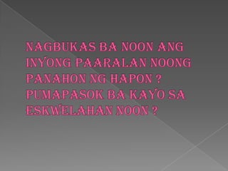 Nagbukasba noon anginyongpaaralannoongpanahonnghapon ? Pumapasokba kayo saeskwelahan noon ?