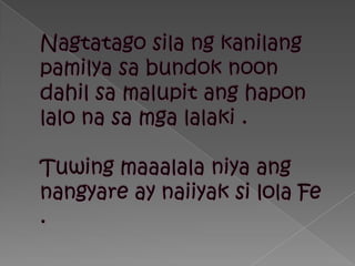Nagtatagosilangkanilangpamilyasabundok noon dahilsamalupitanghaponlalonasamgalalaki .Tuwingmaaalalaniyaangnangyare ay naiiyaksilola Fe .