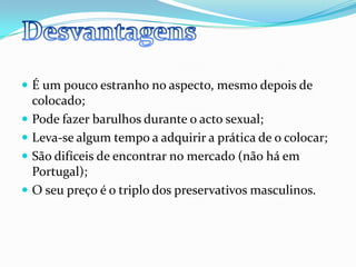É um pouco estranho no aspecto, mesmo depois de colocado;Pode fazer barulhos durante o acto sexual;Leva-se algum tempo a adquirir a prática de o colocar;São difíceis de encontrar no mercado (não há em Portugal);O seu preço é o triplo dos preservativos masculinos.Desvantagens