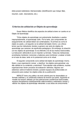 debe poseer estándares internacionales (identificación que incluye título,
resumen, autor, descriptores, etc.).
Criterios de calidad de un Objeto de aprendizaje
Susan Metros identifica dos aspectos de calidad a tener en cuenta en un
Objeto de Aprendizaje:
"Si los objetos de aprendizaje son pobremente diseñados o usados
inapropiadamente, el aprendizaje sufre. Por lo tanto, dos componentes de
aseguramiento de calidad deben ser contemplados. El primero es como el
objeto es usado, y el segundo es la calidad del objeto mismo. Los críticos
temen que los instructores tiendan a generar una serie de objetos de
aprendizaje que carezcan de significado pedagógico. Sin embargo, la situación
con los objetos de aprendizaje no es diferente a la de los medios tradicionales.
La instrucción deficiente lo es sin importar su formato. Todas las instituciones
acreditadas mantienen revisiones y balances para monitorear y evaluar el éxito
en el aula de clase, tanto en lo presencial como en lo virtual.
El segundo componente es la calidad del objeto de aprendizaje mismo.
Quien y que organización revisar y clasificar los objetos para garantizar una
alta calidad en su contenido y estructura? Para atender este problema, muchas
organizaciones tienen procesos de evaluación definidos. Algunos son
selectivos sobre el material enviado y poseen equipos de profesionales en
educación para evaluar los objetos antes de su publicación.
MERLOT tiene una política de envió abierto pero ha desarrollado un
formato estándar y un sofisticado sistema de revisión por pares. Siguiendo el
modelo de revisión utilizado por las publicaciones académicas tradicionales,
equipos disciplinarios cuidadosamente seleccionados y entrenados revisan y
valoran los objetos de aprendizaje relevantes a sus áreas de conocimiento."
 