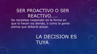 SER PROACTIVO O SER
REACTIVO…..
No necesitas responder en la forma en
que lo hacen los demás, o como la gente
piensa que debería actuar.
LA DECISION ES
TUYA
 