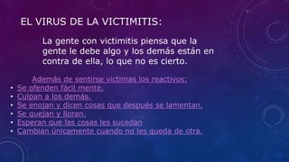EL VIRUS DE LA VICTIMITIS:
La gente con victimitis piensa que la
gente le debe algo y los demás están en
contra de ella, lo que no es cierto.
Además de sentirse victimas los reactivos:
• Se ofenden fácil mente.
• Culpan a los demás.
• Se enojan y dicen cosas que después se lamentan.
• Se quejan y lloran.
• Esperan que las cosas les sucedan
• Cambian únicamente cuando no les queda de otra.
 