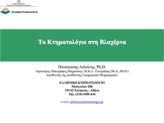 Το Κτηματολόγιο στη Βλαχέρνα
Παναγιώτης Λολώνης, Ph.D.
Αγρονόμος-Τοπογράφος Μηχανικός ( B.Sc.) - Γεωγράφος (M.A., Ph.D.)
Διευθυντής της Διεύθυνσης Γεωχωρικών Πληροφοριών
ΕΛΛΗΝΙΚΟ ΚΤΗΜΑΤΟΛΟΓΙΟ
Μεσογείων 288
155 62 Χολαργός - Αθήνα
Τηλ. (210) 6505-636
e-mail: plolonis@ktimatologio.gr
 