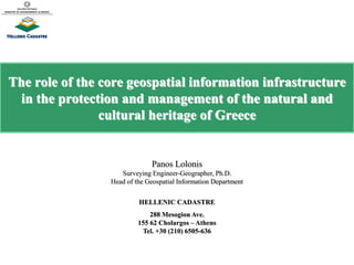 The role of the core geospatial information infrastructure
in the protection and management of the natural and
cultural heritage of Greece
Panos Lolonis
Surveying Engineer-Geographer, Ph.D.
Head of the Geospatial Information Department
HELLENIC CADASTRE
288 Mesogion Ave.
155 62 Cholargos – Athens
Tel. +30 (210) 6505-636
 