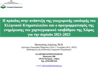 Η πρόοδος στην ανάπτυξη της γεωχωρικής υποδομής του
Ελληνικού Κτηματολογίου και ο προγραμματισμός της
ενημέρωσης του χαρτογραφικού υποβάθρου της Χώρας
για την περίοδο 2021-2023
Παναγιώτης Λολώνης, Ph.D.
Αγρονόμος-Τοπογράφος Μηχανικός ( B.Sc.) - Γεωγράφος (M.A., Ph.D.)
Προϊστάμενος της Διεύθυνσης Γεωχωρικών Πληροφοριών
ΕΛΛΗΝΙΚΟ ΚΤΗΜΑΤΟΛΟΓΙΟ
Μεσογείων 288
155 62 Χολαργός - Αθήνα
Τηλ. (210) 6505-636
e-mail: plolonis@ktimatologio.gr
 