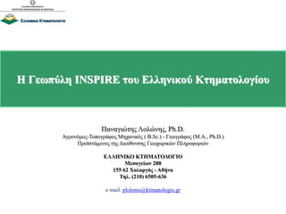 Η Γεωπύλη INSPIRE του Ελληνικού Κτηματολογίου
Παναγιώτης Λολώνης, Ph.D.
Αγρονόμος-Τοπογράφος Μηχανικός ( B.Sc.) - Γεωγράφος (M.A., Ph.D.)
Προϊστάμενος της Διεύθυνσης Γεωχωρικών Πληροφοριών
ΕΛΛΗΝΙΚΟ ΚΤΗΜΑΤΟΛΟΓΙΟ
Μεσογείων 288
155 62 Χολαργός - Αθήνα
Τηλ. (210) 6505-636
e-mail: plolonis@ktimatologio.gr
 