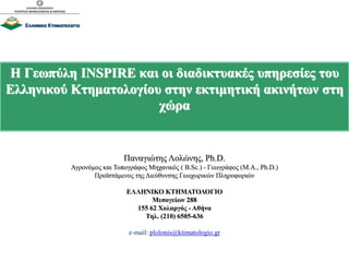 Η Γεωπύλη INSPIRE και οι διαδικτυακές υπηρεσίες του
Ελληνικού Κτηματολογίου στην εκτιμητική ακινήτων στη
χώρα
Παναγιώτης Λολώνης, Ph.D.
Αγρονόμος και Τοπογράφος Μηχανικός ( B.Sc.) - Γεωγράφος (M.A., Ph.D.)
Προϊστάμενος της Διεύθυνσης Γεωχωρικών Πληροφοριών
ΕΛΛΗΝΙΚΟ ΚΤΗΜΑΤΟΛΟΓΙΟ
Μεσογείων 288
155 62 Χολαργός - Αθήνα
Τηλ. (210) 6505-636
e-mail: plolonis@ktimatologio.gr
 