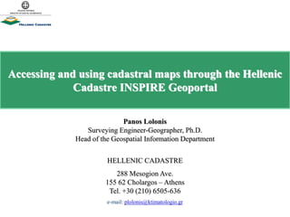 Accessing and using cadastral maps through the Hellenic
Cadastre INSPIRE Geoportal
Panos Lolonis
Surveying Engineer-Geographer, Ph.D.
Head of the Geospatial Information Department
HELLENIC CADASTRE
288 Mesogion Ave.
155 62 Cholargos – Athens
Tel. +30 (210) 6505-636
e-mail: plolonis@ktimatologio.gr
 