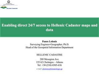 Enabling direct 24/7 access to Hellenic Cadaster maps and
data
Panos Lolonis
Surveying Engineer-Geographer, Ph.D.
Head of the Geospatial Information Department
HELLENIC CADASTRE
288 Mesogion Ave.
155 62 Cholargos – Athens
Tel. +30 (210) 6505-636
e-mail: plolonis@ktimatologio.gr
 