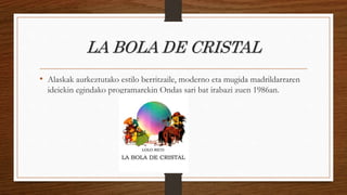 LA BOLA DE CRISTAL
• Alaskak aurkeztutako estilo berritzaile, moderno eta mugida madrildarraren
ideiekin egindako programarekin Ondas sari bat irabazi zuen 1986an.
 